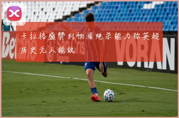 卡拉格盛赞利物浦绝杀能力称英超历史无人能敌