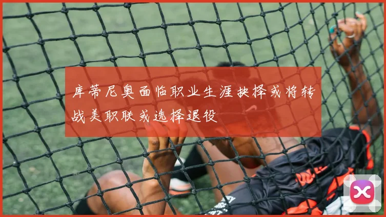 库蒂尼奥面临职业生涯抉择或将转战美职联或选择退役