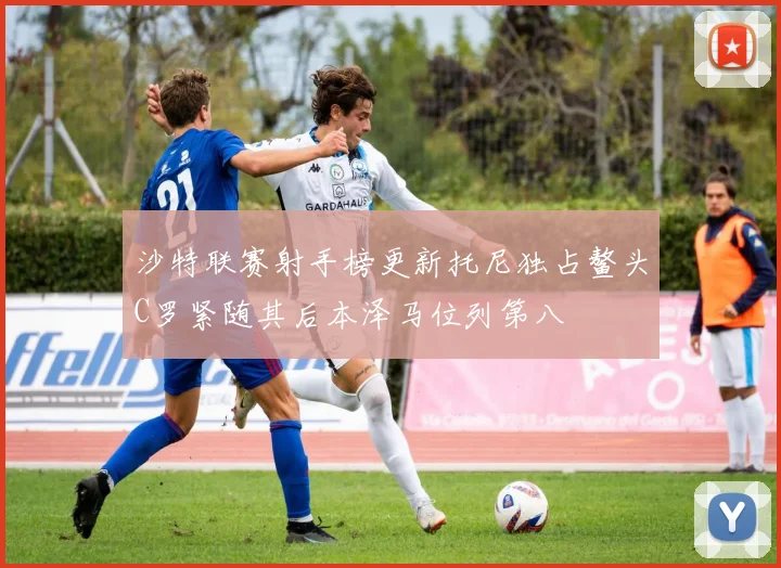 沙特联赛射手榜更新托尼独占鳌头C罗紧随其后本泽马位列第八