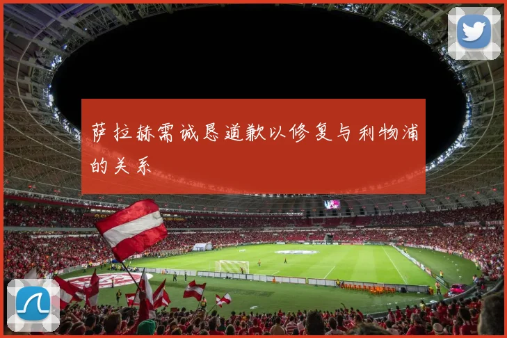 萨拉赫需诚恳道歉以修复与利物浦的关系
