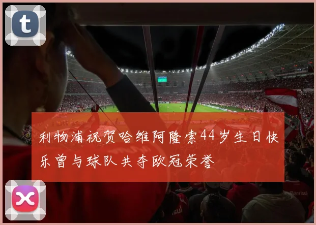 利物浦祝贺哈维阿隆索44岁生日快乐曾与球队共夺欧冠荣誉