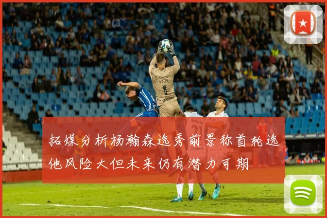 拓媒分析杨瀚森选秀前景称首轮选他风险大但未来仍有潜力可期