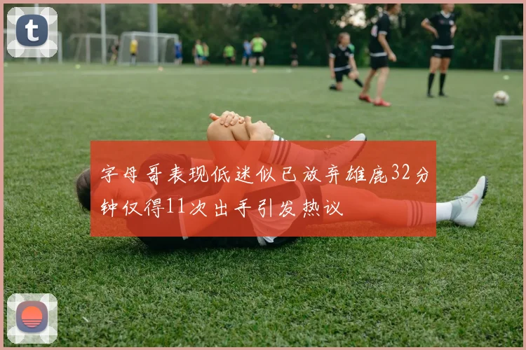 字母哥表现低迷似已放弃雄鹿32分钟仅得11次出手引发热议