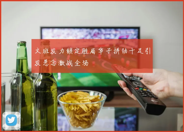 文班发力锁定胜局华子拼劲十足引发悬念激战全场