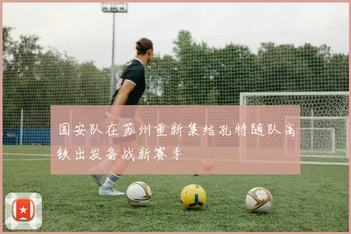 国安队在苏州重新集结孔特随队高铁出发备战新赛季