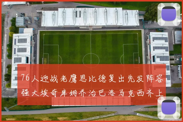 76人迎战老鹰恩比德复出先发阵容强大埃奇库姆乔治巴洛马克西齐上阵