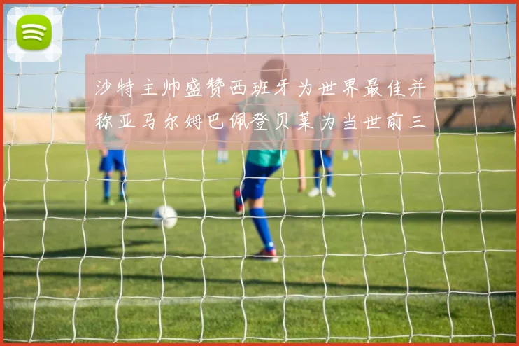 沙特主帅盛赞西班牙为世界最佳并称亚马尔姆巴佩登贝莱为当世前三球员