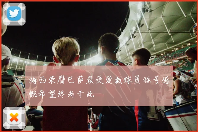 梅西荣膺巴萨最受爱戴球员称号感慨希望终老于此