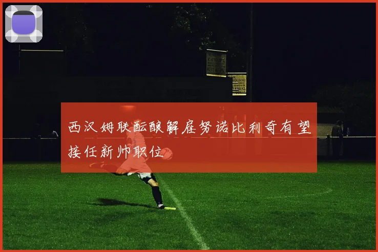 西汉姆联酝酿解雇努诺比利奇有望接任新帅职位