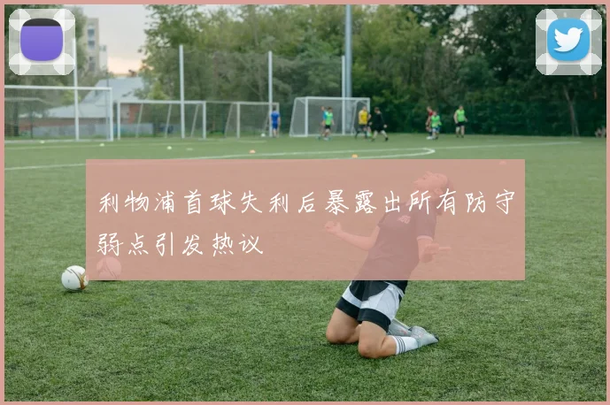 利物浦首球失利后暴露出所有防守弱点引发热议