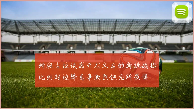 姆班古拉谈离开尤文后的新挑战称比利时边锋竞争激烈但无所畏惧