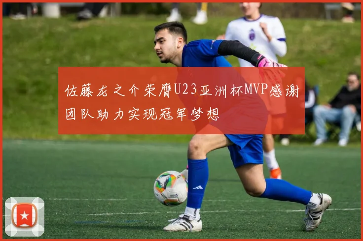佐藤龙之介荣膺U23亚洲杯MVP感谢团队助力实现冠军梦想