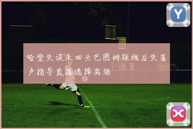 哈登失误未回头巴图姆踩线后失落卢指导直接选择离场