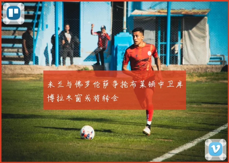 米兰与佛罗伦萨争抢布莱顿中卫库博拉冬窗或将转会