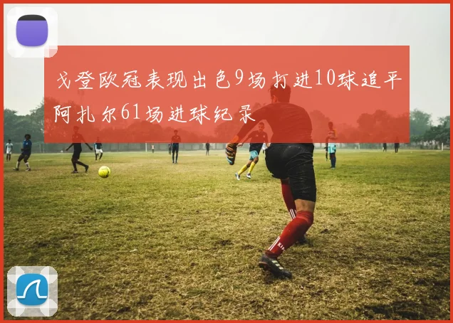 戈登欧冠表现出色9场打进10球追平阿扎尔61场进球纪录