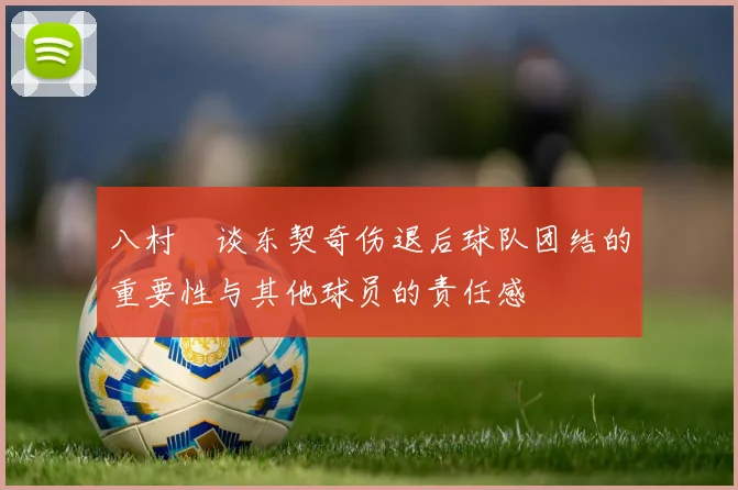 八村塁谈东契奇伤退后球队团结的重要性与其他球员的责任感