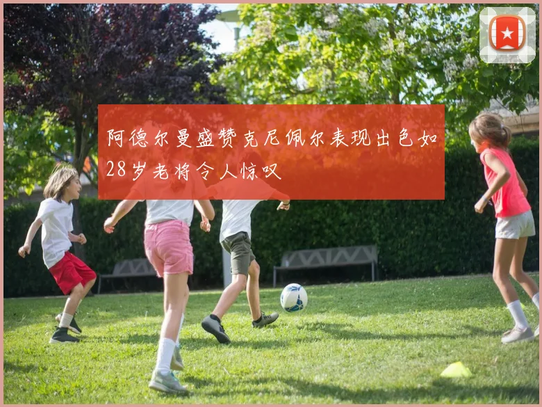 阿德尔曼盛赞克尼佩尔表现出色如28岁老将令人惊叹