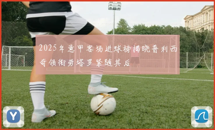 2025年意甲客场进球榜揭晓普利西奇领衔劳塔罗紧随其后